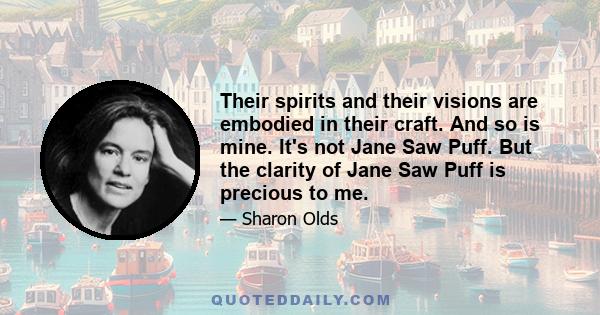 Their spirits and their visions are embodied in their craft. And so is mine. It's not Jane Saw Puff. But the clarity of Jane Saw Puff is precious to me.