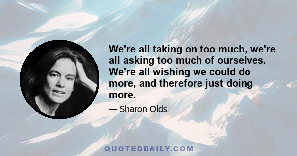 We're all taking on too much, we're all asking too much of ourselves. We're all wishing we could do more, and therefore just doing more.