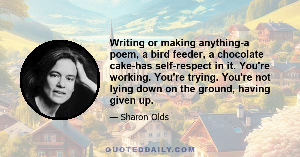 Writing or making anything-a poem, a bird feeder, a chocolate cake-has self-respect in it. You're working. You're trying. You're not lying down on the ground, having given up.