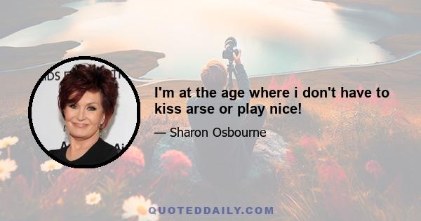 I'm at the age where i don't have to kiss arse or play nice!