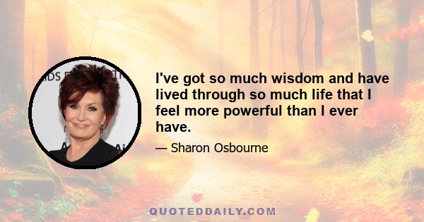 I've got so much wisdom and have lived through so much life that I feel more powerful than I ever have.