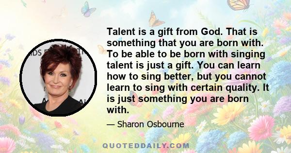 Talent is a gift from God. That is something that you are born with. To be able to be born with singing talent is just a gift. You can learn how to sing better, but you cannot learn to sing with certain quality. It is