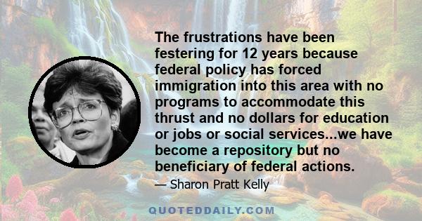 The frustrations have been festering for 12 years because federal policy has forced immigration into this area with no programs to accommodate this thrust and no dollars for education or jobs or social services...we