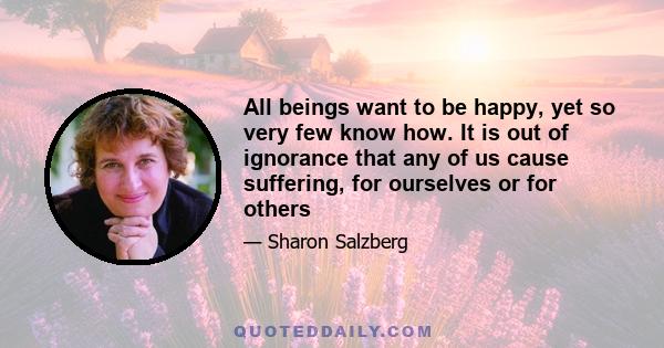 All beings want to be happy, yet so very few know how. It is out of ignorance that any of us cause suffering, for ourselves or for others