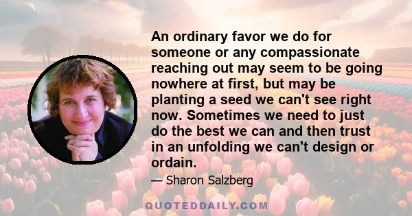 An ordinary favor we do for someone or any compassionate reaching out may seem to be going nowhere at first, but may be planting a seed we can't see right now. Sometimes we need to just do the best we can and then trust 