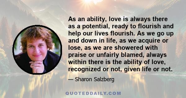 As an ability, love is always there as a potential, ready to flourish and help our lives flourish. As we go up and down in life, as we acquire or lose, as we are showered with praise or unfairly blamed, always within