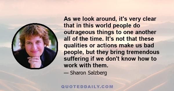 As we look around, it's very clear that in this world people do outrageous things to one another all of the time. It's not that these qualities or actions make us bad people, but they bring tremendous suffering if we