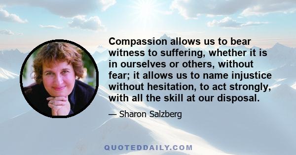 Compassion allows us to bear witness to suffering, whether it is in ourselves or others, without fear; it allows us to name injustice without hesitation, to act strongly, with all the skill at our disposal.