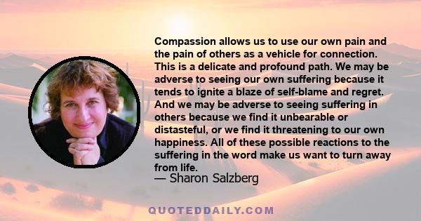 Compassion allows us to use our own pain and the pain of others as a vehicle for connection. This is a delicate and profound path. We may be adverse to seeing our own suffering because it tends to ignite a blaze of