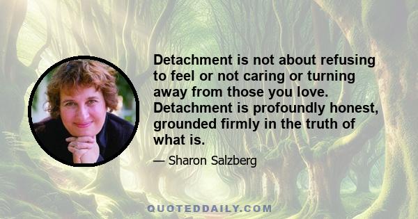 Detachment is not about refusing to feel or not caring or turning away from those you love. Detachment is profoundly honest, grounded firmly in the truth of what is.