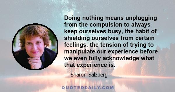 Doing nothing means unplugging from the compulsion to always keep ourselves busy, the habit of shielding ourselves from certain feelings, the tension of trying to manipulate our experience before we even fully