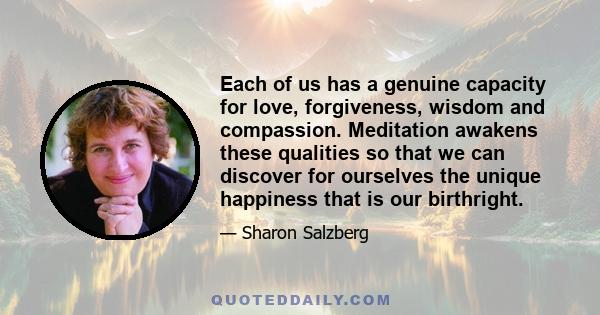 Each of us has a genuine capacity for love, forgiveness, wisdom and compassion. Meditation awakens these qualities so that we can discover for ourselves the unique happiness that is our birthright.