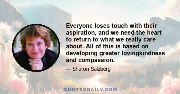 Everyone loses touch with their aspiration, and we need the heart to return to what we really care about. All of this is based on developing greater lovingkindness and compassion.