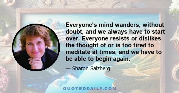 Everyone's mind wanders, without doubt, and we always have to start over. Everyone resists or dislikes the thought of or is too tired to meditate at times, and we have to be able to begin again.