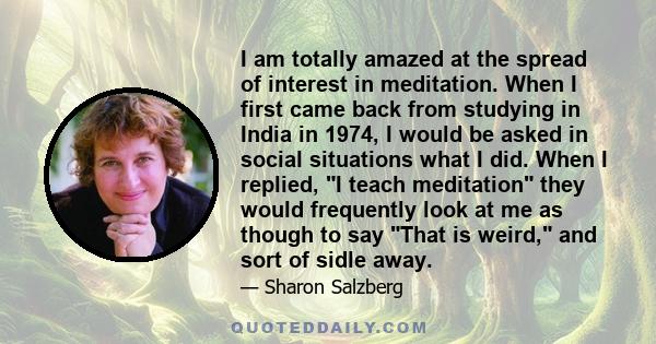 I am totally amazed at the spread of interest in meditation. When I first came back from studying in India in 1974, I would be asked in social situations what I did. When I replied, I teach meditation they would