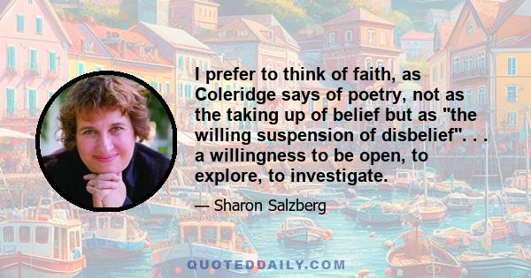 I prefer to think of faith, as Coleridge says of poetry, not as the taking up of belief but as the willing suspension of disbelief. . . a willingness to be open, to explore, to investigate.