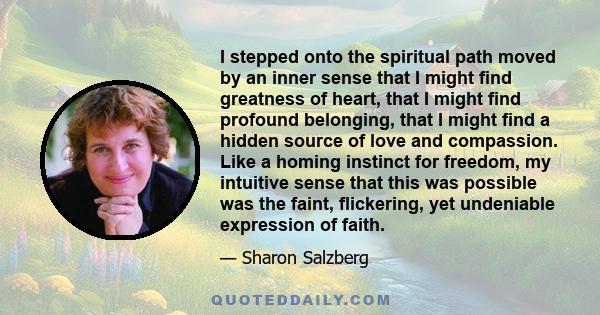 I stepped onto the spiritual path moved by an inner sense that I might find greatness of heart, that I might find profound belonging, that I might find a hidden source of love and compassion. Like a homing instinct for