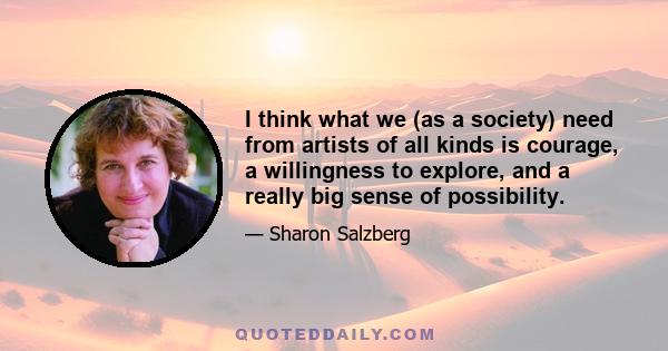 I think what we (as a society) need from artists of all kinds is courage, a willingness to explore, and a really big sense of possibility.