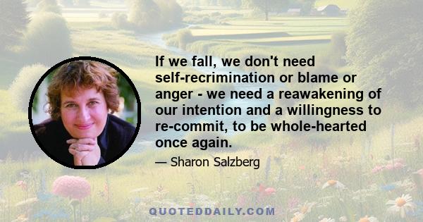 If we fall, we don't need self-recrimination or blame or anger - we need a reawakening of our intention and a willingness to re-commit, to be whole-hearted once again.