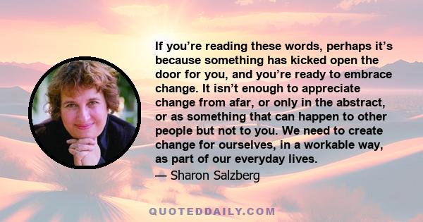 If you’re reading these words, perhaps it’s because something has kicked open the door for you, and you’re ready to embrace change. It isn’t enough to appreciate change from afar, or only in the abstract, or as