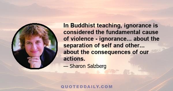 In Buddhist teaching, ignorance is considered the fundamental cause of violence - ignorance... about the separation of self and other... about the consequences of our actions.