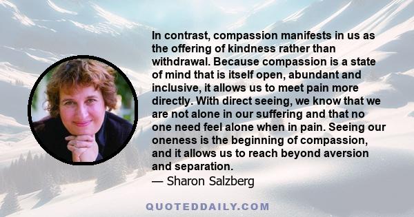 In contrast, compassion manifests in us as the offering of kindness rather than withdrawal. Because compassion is a state of mind that is itself open, abundant and inclusive, it allows us to meet pain more directly.