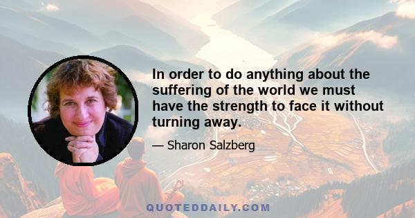 In order to do anything about the suffering of the world we must have the strength to face it without turning away.