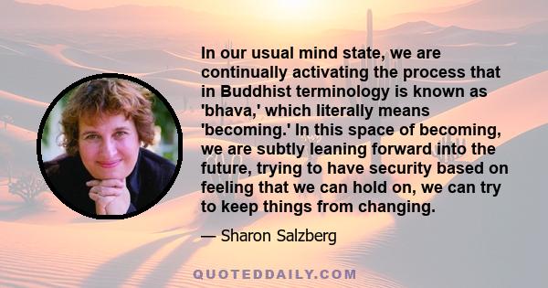 In our usual mind state, we are continually activating the process that in Buddhist terminology is known as 'bhava,' which literally means 'becoming.' In this space of becoming, we are subtly leaning forward into the