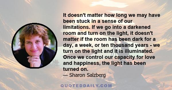 It doesn't matter how long we may have been stuck in a sense of our limitations. If we go into a darkened room and turn on the light, it doesn't matter if the room has been dark for a day, a week, or ten thousand years