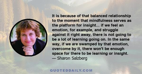 It is because of that balanced relationship to the moment that mindfulness serves as the platform for insight... if we feel an emotion, for example, and struggle against it right away, there is not going to be a lot of