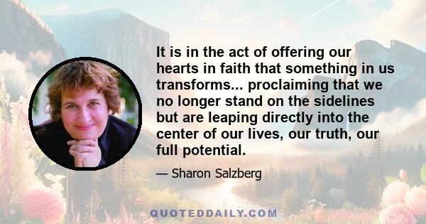 It is in the act of offering our hearts in faith that something in us transforms... proclaiming that we no longer stand on the sidelines but are leaping directly into the center of our lives, our truth, our full