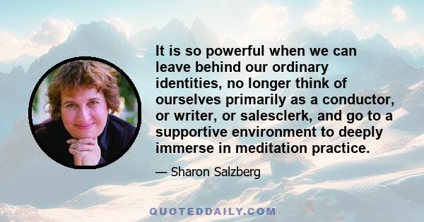 It is so powerful when we can leave behind our ordinary identities, no longer think of ourselves primarily as a conductor, or writer, or salesclerk, and go to a supportive environment to deeply immerse in meditation