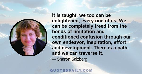 It is taught, we too can be enlightened, every one of us. We can be completely freed from the bonds of limitation and conditioned confusion through our own endeavor, inspiration, effort and development. There is a path, 