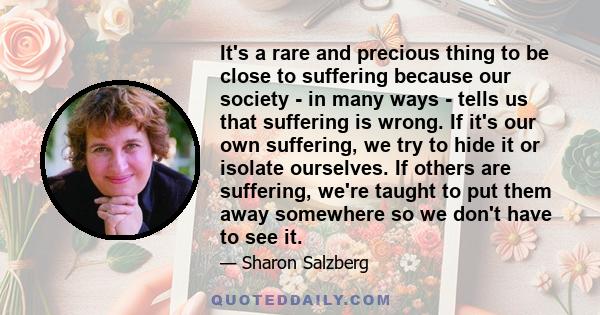 It's a rare and precious thing to be close to suffering because our society - in many ways - tells us that suffering is wrong. If it's our own suffering, we try to hide it or isolate ourselves. If others are suffering,