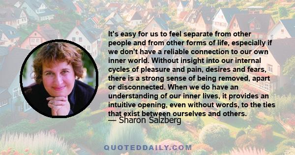 It's easy for us to feel separate from other people and from other forms of life, especially if we don't have a reliable connection to our own inner world. Without insight into our internal cycles of pleasure and pain,