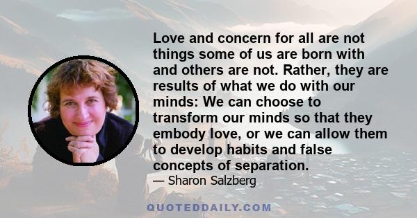 Love and concern for all are not things some of us are born with and others are not. Rather, they are results of what we do with our minds: We can choose to transform our minds so that they embody love, or we can allow