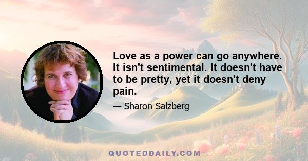 Love as a power can go anywhere. It isn't sentimental. It doesn't have to be pretty, yet it doesn't deny pain.