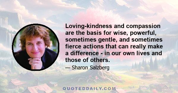 Loving-kindness and compassion are the basis for wise, powerful, sometimes gentle, and sometimes fierce actions that can really make a difference - in our own lives and those of others.