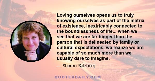 Loving ourselves opens us to truly knowing ourselves as part of the matrix of existence, inextricably connected to the boundlessness of life... when we see that we are far bigger than the person that is delineated by