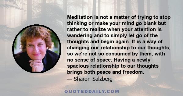 Meditation is not a matter of trying to stop thinking or make your mind go blank but rather to realize when your attention is wandering and to simply let go of the thoughts and begin again. It is a way of changing our