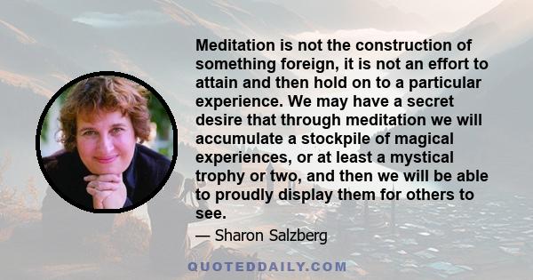 Meditation is not the construction of something foreign, it is not an effort to attain and then hold on to a particular experience. We may have a secret desire that through meditation we will accumulate a stockpile of