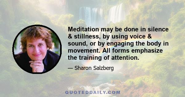 Meditation may be done in silence & stillness, by using voice & sound, or by engaging the body in movement. All forms emphasize the training of attention.