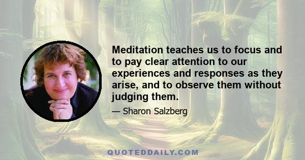 Meditation teaches us to focus and to pay clear attention to our experiences and responses as they arise, and to observe them without judging them.