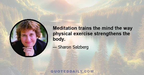 Meditation trains the mind the way physical exercise strengthens the body.