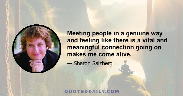 Meeting people in a genuine way and feeling like there is a vital and meaningful connection going on makes me come alive.