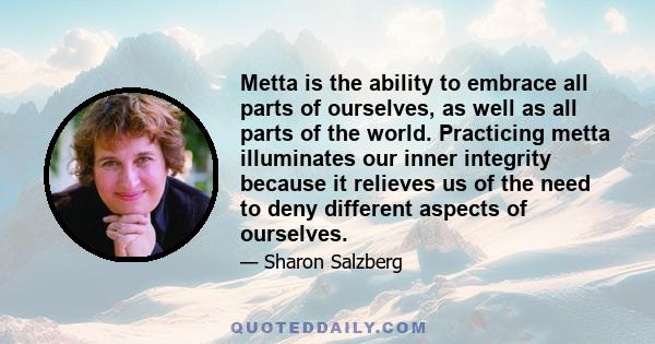 Metta is the ability to embrace all parts of ourselves, as well as all parts of the world. Practicing metta illuminates our inner integrity because it relieves us of the need to deny different aspects of ourselves.