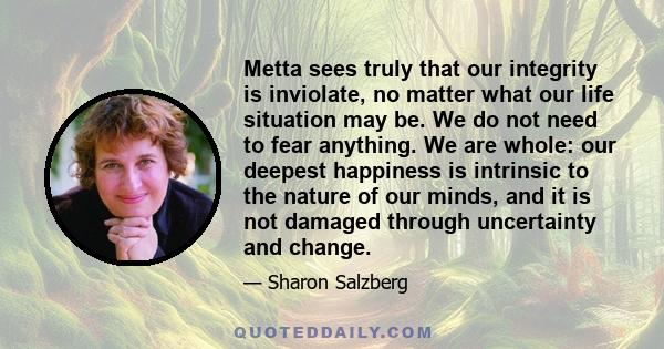 Metta sees truly that our integrity is inviolate, no matter what our life situation may be. We do not need to fear anything. We are whole: our deepest happiness is intrinsic to the nature of our minds, and it is not