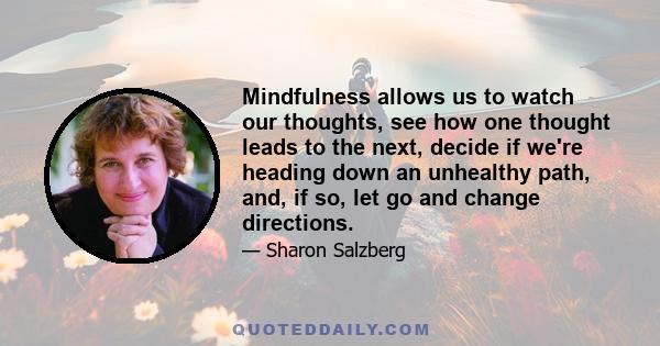 Mindfulness allows us to watch our thoughts, see how one thought leads to the next, decide if we're heading down an unhealthy path, and, if so, let go and change directions.