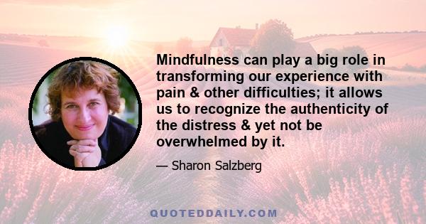 Mindfulness can play a big role in transforming our experience with pain & other difficulties; it allows us to recognize the authenticity of the distress & yet not be overwhelmed by it.