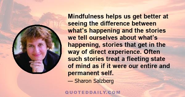 Mindfulness helps us get better at seeing the difference between what’s happening and the stories we tell ourselves about what’s happening, stories that get in the way of direct experience. Often such stories treat a